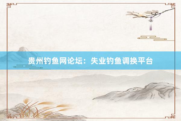 贵州钓鱼网论坛：失业钓鱼调换平台