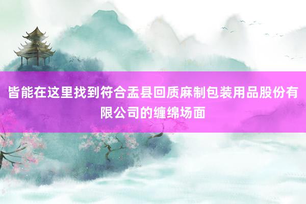 皆能在这里找到符合盂县回质麻制包装用品股份有限公司的缠绵场面