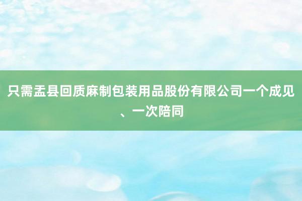 只需盂县回质麻制包装用品股份有限公司一个成见、一次陪同