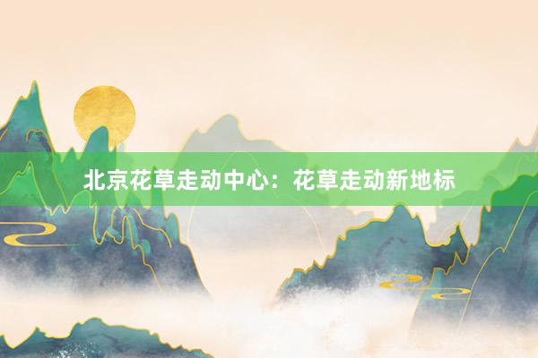 北京花草走动中心：花草走动新地标