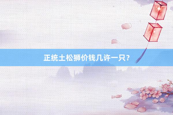 正统土松狮价钱几许一只？